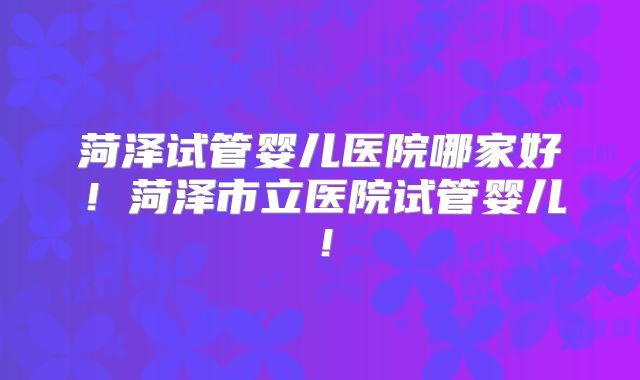 菏泽试管婴儿医院哪家好!菏泽市立医院试管婴儿!