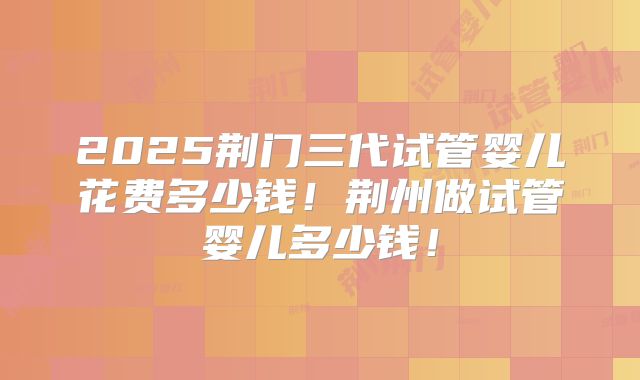 2025荆门三代试管婴儿花费多少钱！荆州做试管婴儿多少钱！