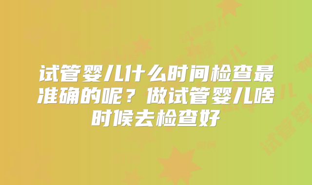 试管婴儿什么时间检查最准确的呢?做试管婴儿啥时候去检查好