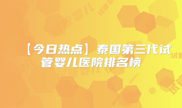 【今日热点】泰国第三代试管婴儿医院排名榜