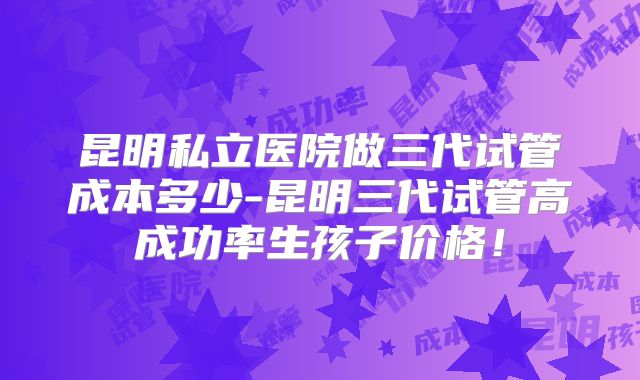 昆明私立医院做三代试管成本多少-昆明三代试管高成功率生孩子价格!