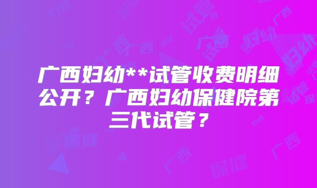 广西妇幼**试管收费明细公开?广西妇幼保健院第三代试管?