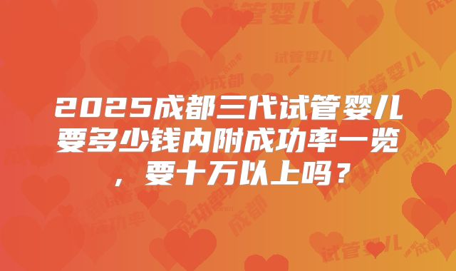 2025成都三代试管婴儿要多少钱内附成功率一览,要十万以上吗?