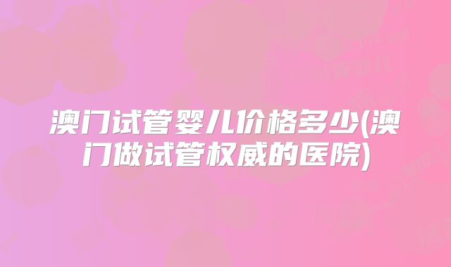 澳门试管婴儿价格多少(澳门做试管权威的医院)