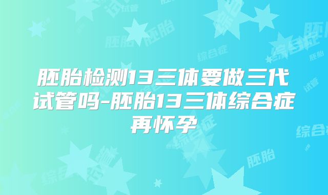 胚胎检测13三体要做三代试管吗-胚胎13三体综合症再怀孕