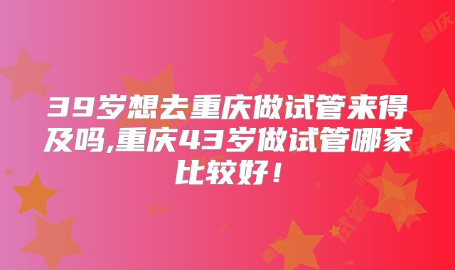 39岁想去重庆做试管来得及吗,重庆43岁做试管哪家比较好!
