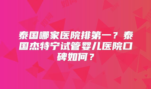 泰国哪家医院排第一?泰国杰特宁试管婴儿医院口碑如何?