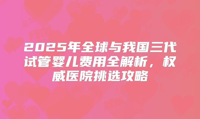 2025年全球与我国三代试管婴儿费用全解析,权威医院挑选攻略