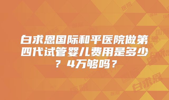 白求恩国际和平医院做第四代试管婴儿费用是多少?4万够吗?