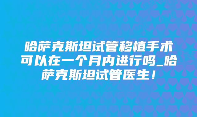 哈萨克斯坦试管移植手术可以在一个月内进行吗_哈萨克斯坦试管医生!
