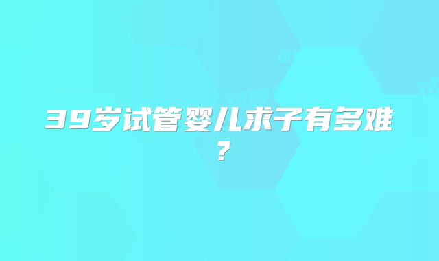 39岁试管婴儿求子有多难？