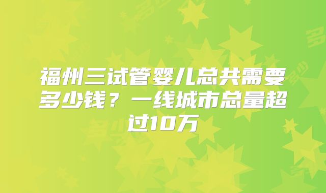 福州三试管婴儿总共需要多少钱?一线城市总量超过10万