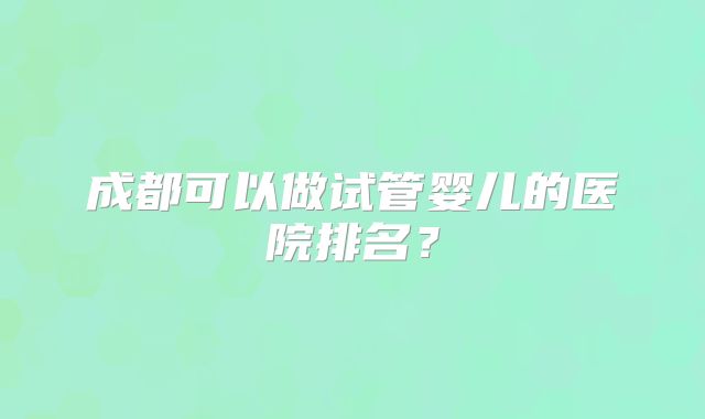 成都可以做试管婴儿的医院排名？