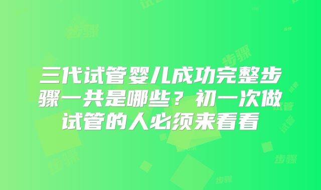 三代试管婴儿成功完整步骤一共是哪些？初一次做试管的人必须来看看