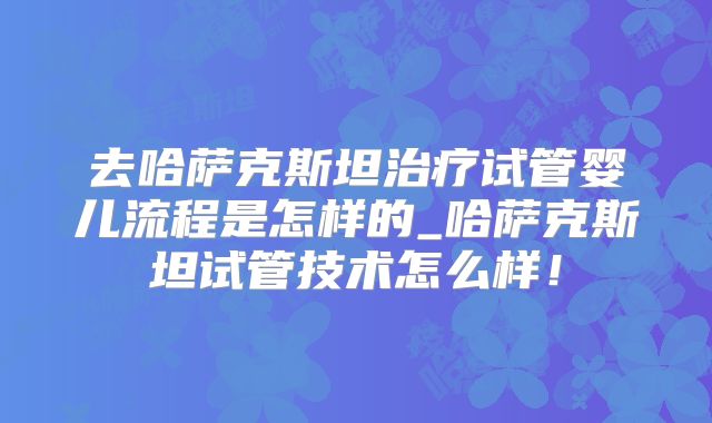 去哈萨克斯坦治疗试管婴儿流程是怎样的_哈萨克斯坦试管技术怎么样!