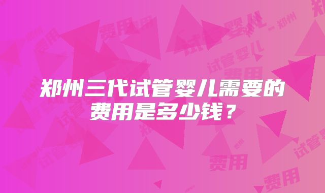 郑州三代试管婴儿需要的费用是多少钱？