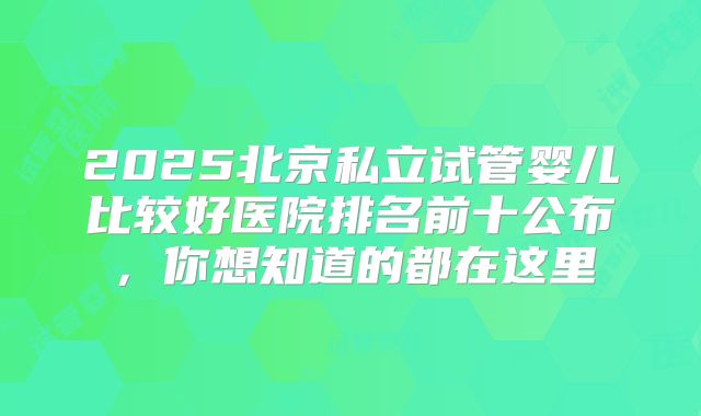 2025北京私立试管婴儿比较好医院排名前十公布,你想知道的都在这里