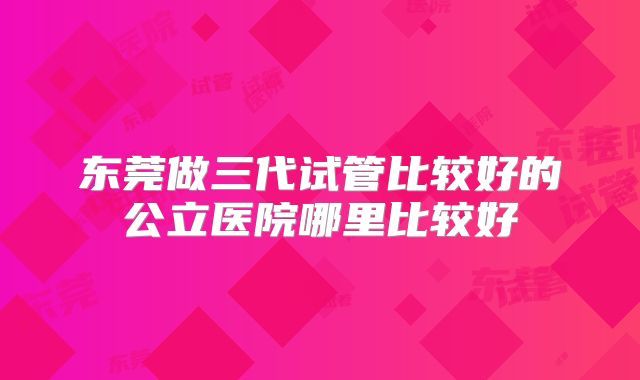 东莞做三代试管比较好的公立医院哪里比较好