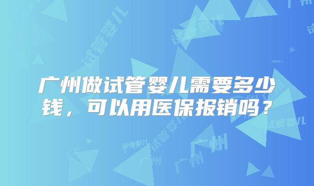 广州做试管婴儿需要多少钱,可以用医保报销吗?