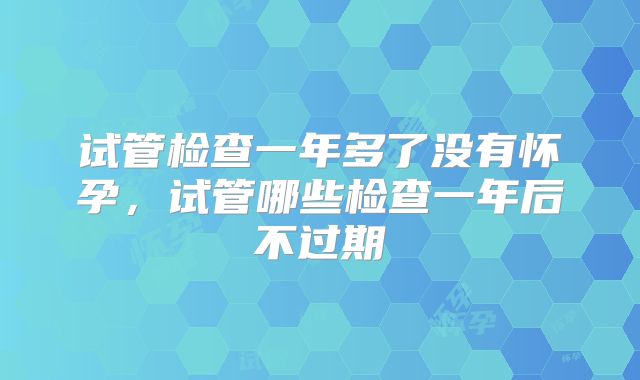 试管检查一年多了没有怀孕，试管哪些检查一年后不过期