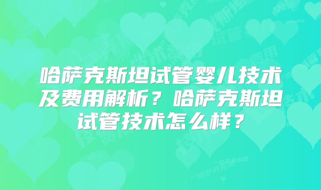 哈萨克斯坦试管婴儿技术及费用解析?哈萨克斯坦试管技术怎么样?