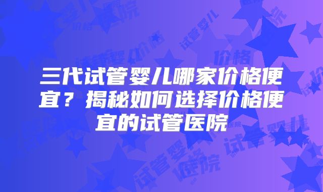 三代试管婴儿哪家价格便宜?揭秘如何选择价格便宜的试管医院