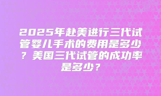 2025年赴美进行三代试管婴儿手术的费用是多少?美国三代试管的成功率是多少?