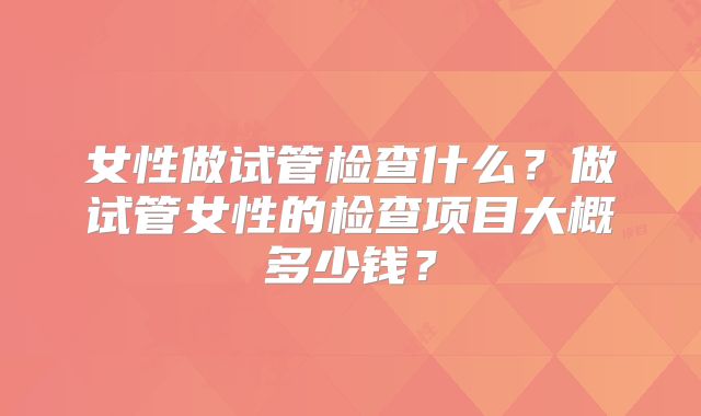 女性做试管检查什么?做试管女性的检查项目大概多少钱?