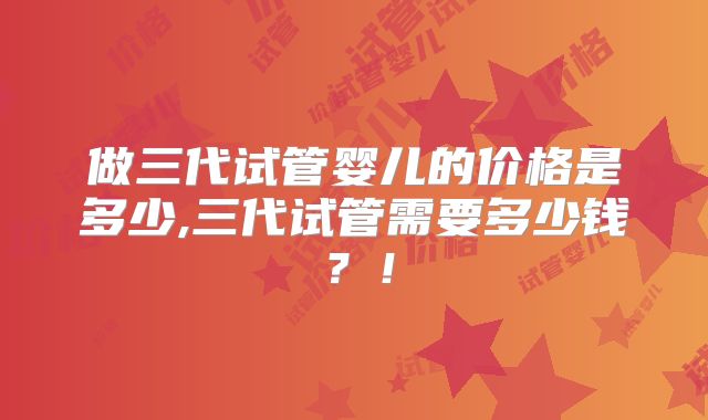做三代试管婴儿的价格是多少,三代试管需要多少钱？！