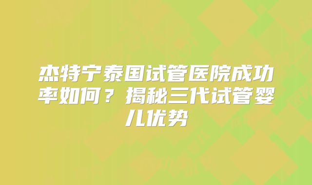 杰特宁泰国试管医院成功率如何?揭秘三代试管婴儿优势