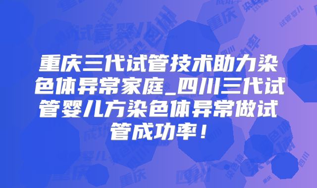 重庆三代试管技术助力染色体异常家庭_四川三代试管婴儿方染色体异常做试管成功率！