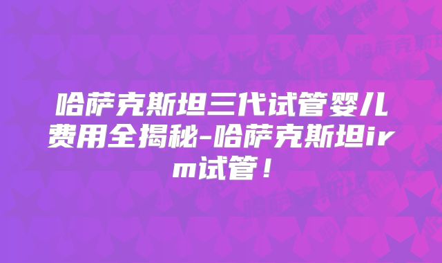 哈萨克斯坦三代试管婴儿费用全揭秘-哈萨克斯坦irm试管！