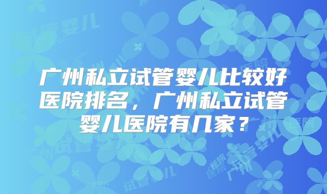 广州私立试管婴儿比较好医院排名,广州私立试管婴儿医院有几家?
