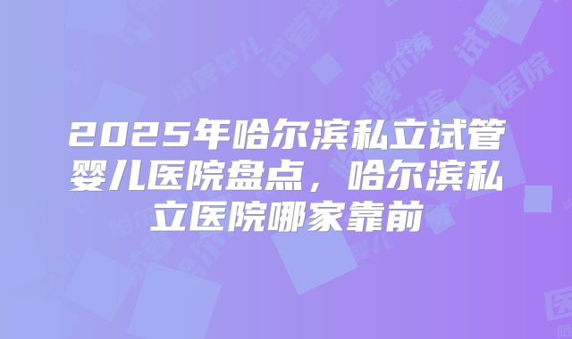 2025年哈尔滨私立试管婴儿医院盘点，哈尔滨私立医院哪家靠前