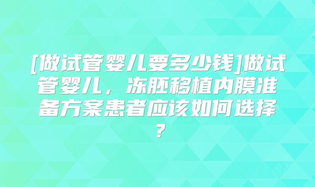 [做试管婴儿要多少钱]做试管婴儿，冻胚移植内膜准备方案患者应该如何选择？