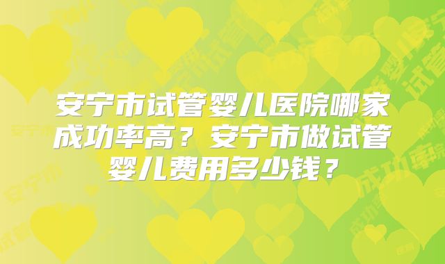 安宁市试管婴儿医院哪家成功率高？安宁市做试管婴儿费用多少钱？
