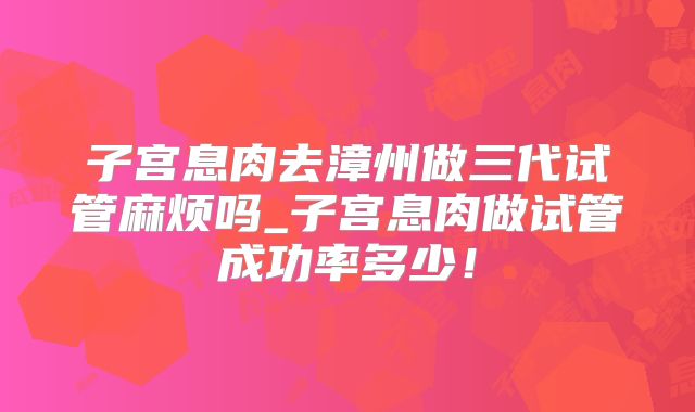 子宫息肉去漳州做三代试管麻烦吗_子宫息肉做试管成功率多少！