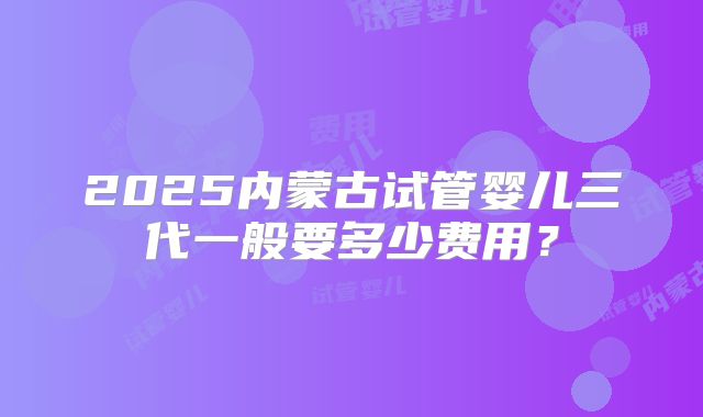 2025内蒙古试管婴儿三代一般要多少费用？