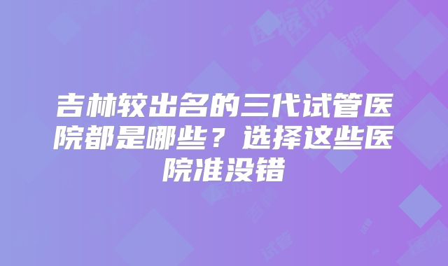 吉林较出名的三代试管医院都是哪些?选择这些医院准没错