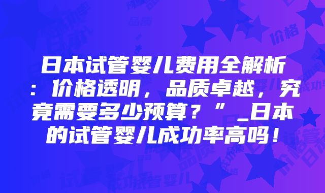 日本试管婴儿费用全解析：价格透明，品质卓越，究竟需要多少预算？”_日本的试管婴儿成功率高吗！