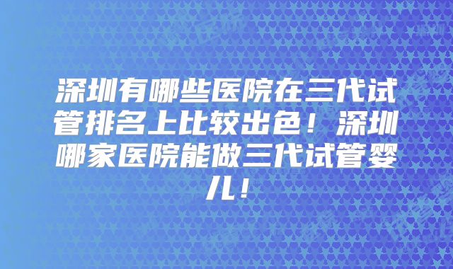 深圳有哪些医院在三代试管排名上比较出色!深圳哪家医院能做三代试管婴儿!