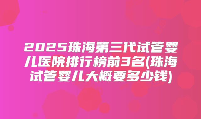 2025珠海第三代试管婴儿医院排行榜前3名(珠海试管婴儿大概要多少钱)