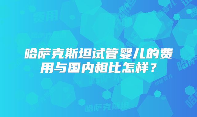 哈萨克斯坦试管婴儿的费用与国内相比怎样？