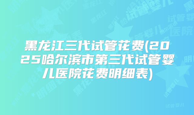 黑龙江三代试管花费(2025哈尔滨市第三代试管婴儿医院花费明细表)