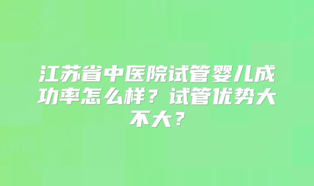 江苏省中医院试管婴儿成功率怎么样?试管优势大不大?