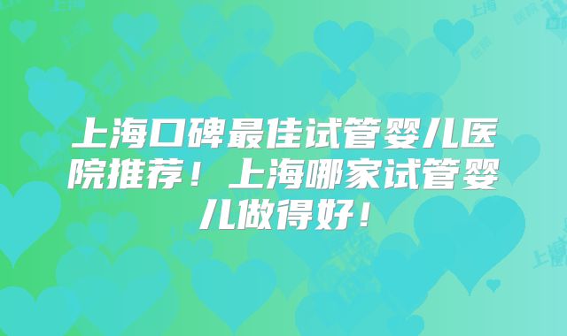 上海口碑最佳试管婴儿医院推荐!上海哪家试管婴儿做得好!
