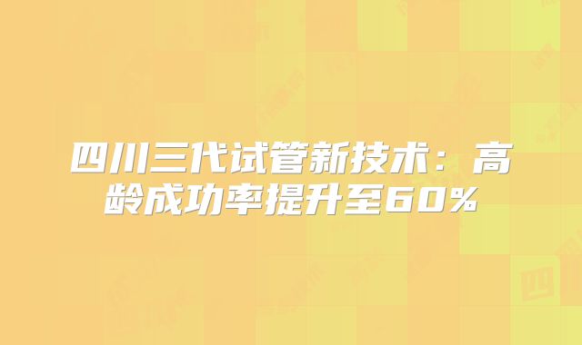 四川三代试管新技术:高龄成功率提升至60%
