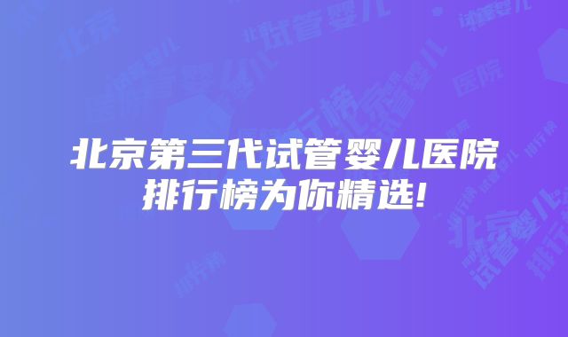 北京第三代试管婴儿医院排行榜为你精选!