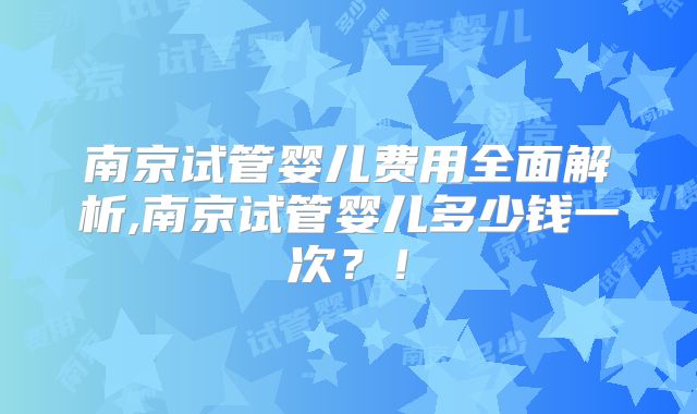南京试管婴儿费用全面解析,南京试管婴儿多少钱一次？！