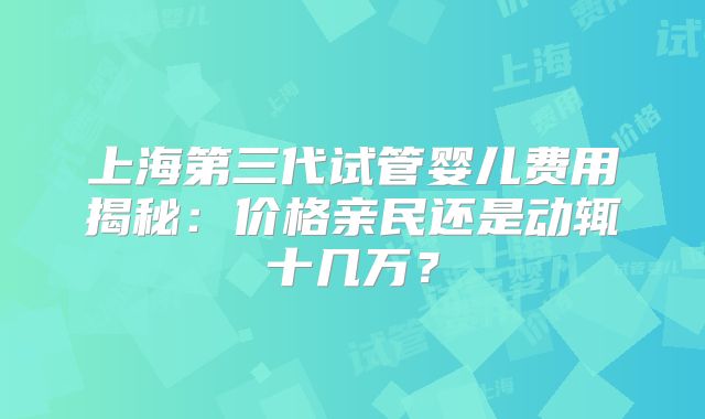 上海第三代试管婴儿费用揭秘:价格亲民还是动辄十几万?